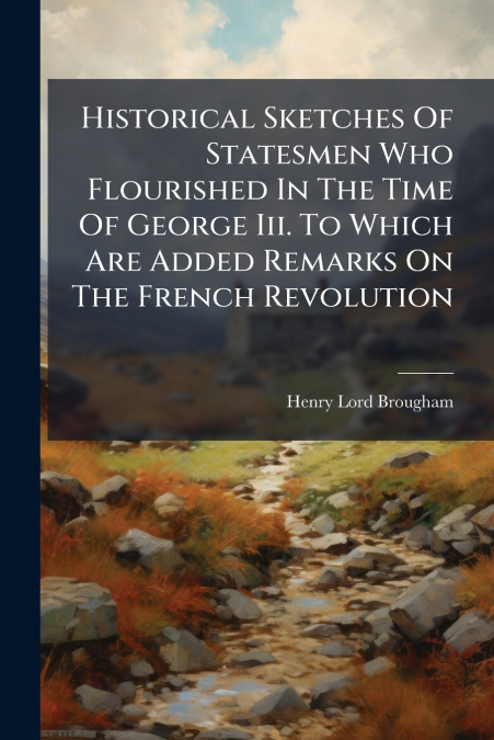Historical Sketches Of Statesmen Who Flourished In The Time Of George Iii. To Which Are Added Remarks On The French Revolution