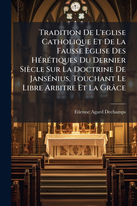 Tradition De L’eglise Catholique Et De La Fausse Eglise Des Hérétiques Du Dernier Siècle Sur La Doctrine De Jansénius, Touchant Le Libre Arbitre Et La Grâce