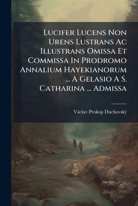 Lucifer Lucens Non Urens Lustrans Ac Illustrans Omissa Et Commissa In Prodromo Annalium Hayekianorum ... A Gelasio A S. Catharina ... Admissa