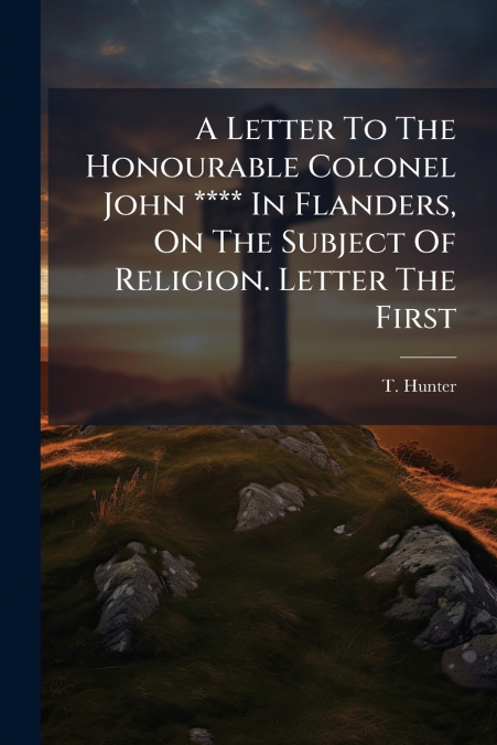 A Letter To The Honourable Colonel John **** In Flanders, On The Subject Of Religion. Letter The First