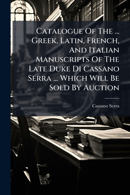 Catalogue Of The ... Greek, Latin, French, And Italian Manuscripts Of The Late Duke Di Cassano Serra ... Which Will Be Sold By Auction