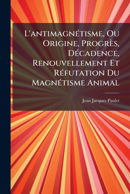 L’antimagnétisme, Ou Origine, Progrès, Décadence, Renouvellement Et Réfutation Du Magnétisme Animal