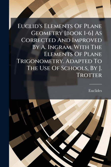 Euclid’s Elements Of Plane Geometry [book 1-6] As Corrected And Improved By A. Ingram. With The Elements Of Plane Trigonometry. Adapted To The Use Of Schools, By J. Trotter