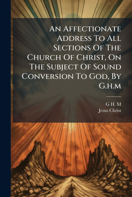 An Affectionate Address To All Sections Of The Church Of Christ, On The Subject Of Sound Conversion To God, By G.h.m