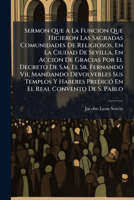 Sermon Que A La Funcion Que Hicieron Las Sagradas Comunidades De Religiosos, En La Ciudad De Sevilla, En Accion De Gracias Por El Decreto De S.m. El Sr. Fernando Vii, Mandando Devolverles Sus Templos 