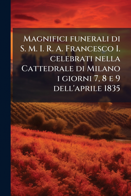 Magnifici funerali di S. M. I. R. A. Francesco I. celebrati nella Cattedrale di Milano i giorni 7, 8 e 9 dell’aprile 1835