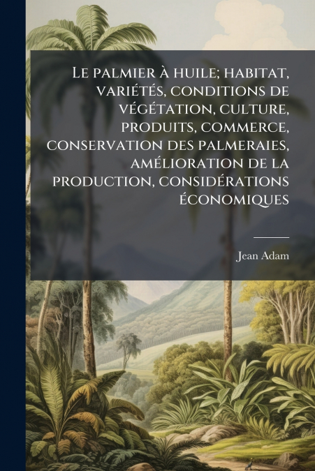 Le palmier à huile; habitat, variétés, conditions de végétation, culture, produits, commerce, conservation des palmeraies, amélioration de la production, considérations économiques