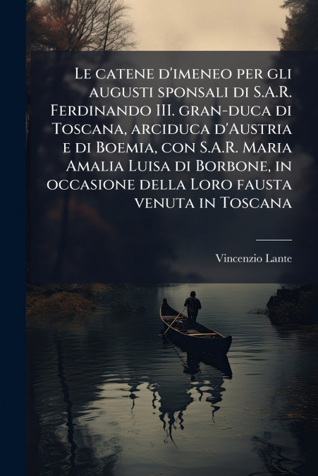 Le catene d’imeneo per gli augusti sponsali di S.A.R. Ferdinando III. gran-duca di Toscana, arciduca d’Austria e di Boemia, con S.A.R. Maria Amalia Luisa di Borbone, in occasione della Loro fausta ven