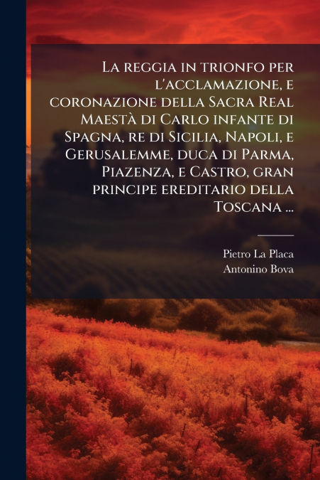 La reggia in trionfo per l’acclamazione, e coronazione della Sacra Real Maestà di Carlo infante di Spagna, re di Sicilia, Napoli, e Gerusalemme, duca di Parma, Piazenza, e Castro, gran principe eredit