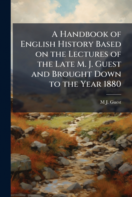 A Handbook of English History Based on the Lectures of the Late M. J. Guest and Brought Down to the Year 1880