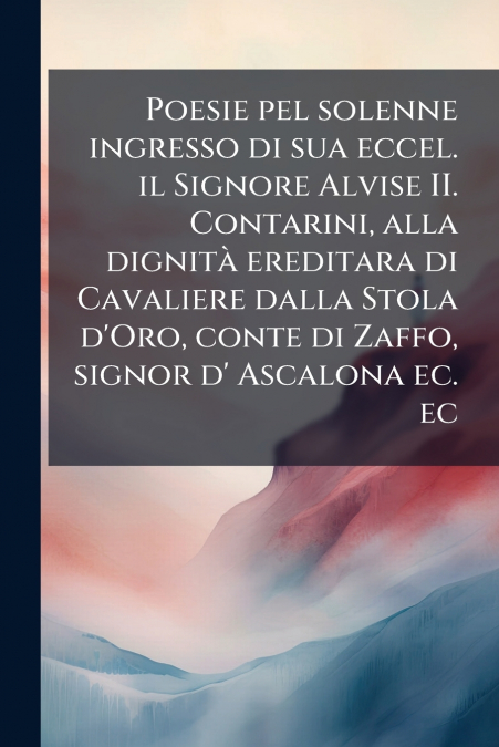 Poesie pel solenne ingresso di sua eccel. il Signore Alvise II. Contarini, alla dignità ereditara di Cavaliere dalla Stola d’Oro, conte di Zaffo, signor d’ Ascalona ec. ec
