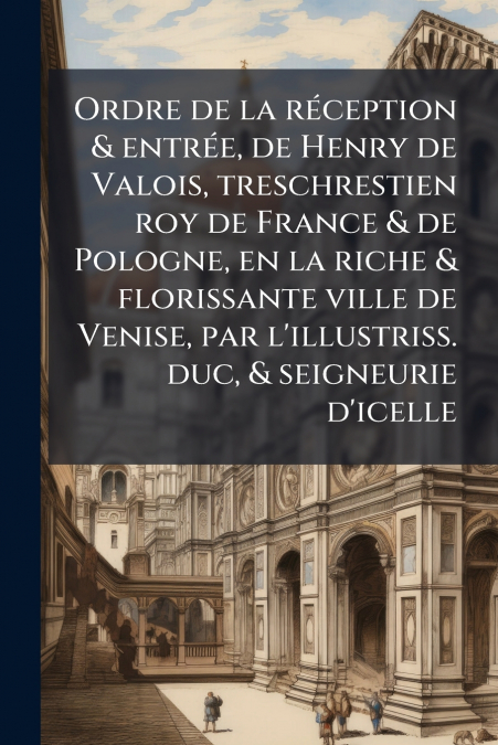 Ordre de la réception & entrée, de Henry de Valois, treschrestien roy de France & de Pologne, en la riche & florissante ville de Venise, par l’illustriss. duc, & seigneurie d’icelle