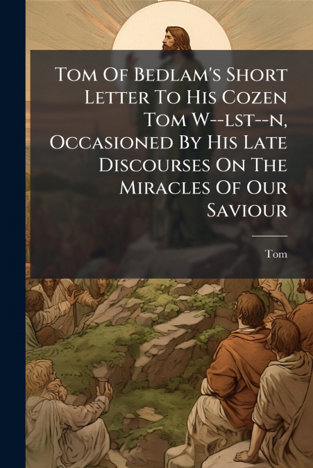 Tom Of Bedlam’s Short Letter To His Cozen Tom W--lst--n, Occasioned By His Late Discourses On The Miracles Of Our Saviour