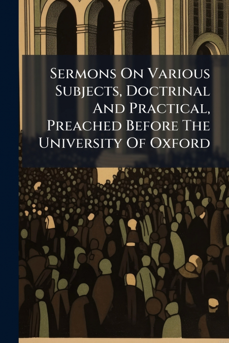 Sermons On Various Subjects, Doctrinal And Practical, Preached Before The University Of Oxford