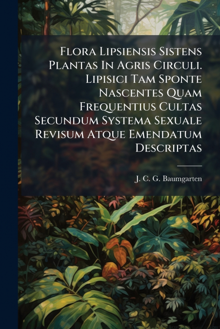 Flora Lipsiensis Sistens Plantas In Agris Circuli. Lipisici Tam Sponte Nascentes Quam Frequentius Cultas Secundum Systema Sexuale Revisum Atque Emendatum Descriptas