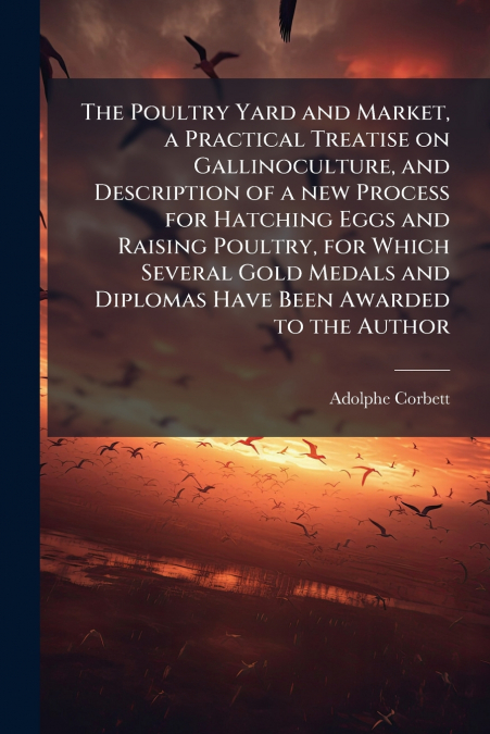 The Poultry Yard and Market, a Practical Treatise on Gallinoculture, and Description of a new Process for Hatching Eggs and Raising Poultry, for Which Several Gold Medals and Diplomas Have Been Awarde
