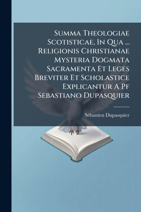 Summa Theologiae Scotisticae, In Qua ... Religionis Christianae Mysteria Dogmata Sacramenta Et Leges Breviter Et Scholastice Explicantur A Pf Sebastiano Dupasquier