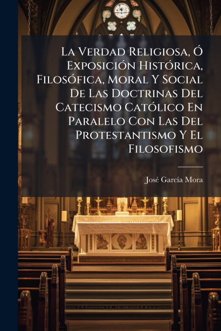 La Verdad Religiosa, Ó Exposición Histórica, Filosófica, Moral Y Social De Las Doctrinas Del Catecismo Católico En Paralelo Con Las Del Protestantismo Y El Filosofismo