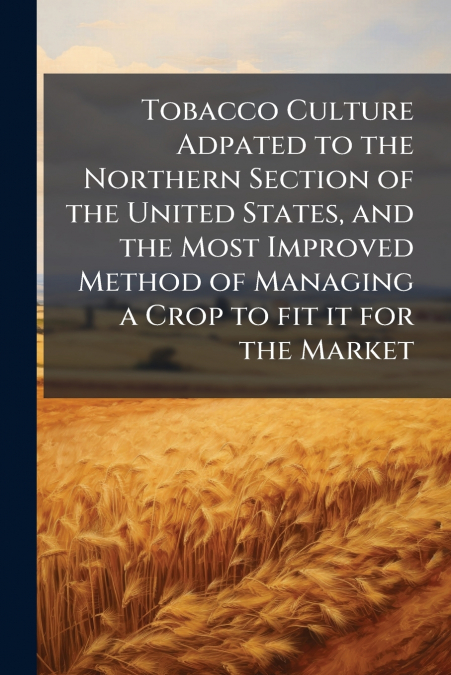 Tobacco Culture Adpated to the Northern Section of the United States, and the Most Improved Method of Managing a Crop to fit it for the Market