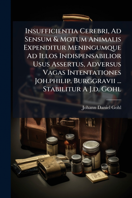 Insufficientia Cerebri, Ad Sensum & Motum Animalis Expenditur Meningumque Ad Illos Indispensabilior Usus Assertus, Adversus Vagas Intentationes Joh.philip. Burggravii ... Stabilitur A J.d. Gohl