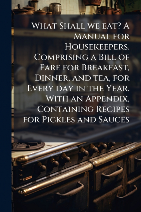 What Shall we eat? A Manual for Housekeepers. Comprising a Bill of Fare for Breakfast, Dinner, and tea, for Every day in the Year. With an Appendix, Containing Recipes for Pickles and Sauces