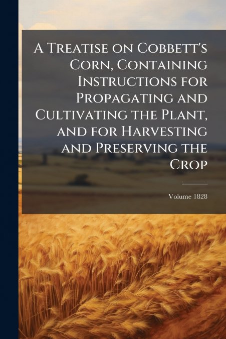 A Treatise on Cobbett’s Corn, Containing Instructions for Propagating and Cultivating the Plant, and for Harvesting and Preserving the Crop; Volume 1828