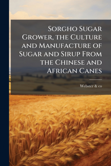Sorgho Sugar Grower, the Culture and Manufacture of Sugar and Sirup From the Chinese and African Canes