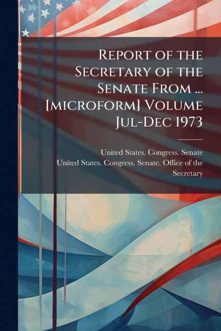 Report of the Secretary of the Senate From ... [microform] Volume Jul-Dec 1973