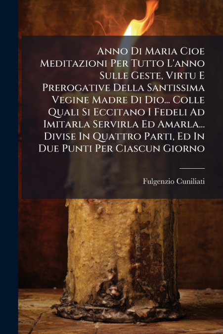 Anno Di Maria Cioe Meditazioni Per Tutto L’anno Sulle Geste, Virtu E Prerogative Della Santissima Vegine Madre Di Dio... Colle Quali Si Eccitano I Fedeli Ad Imitarla Servirla Ed Amarla... Divise In Qu