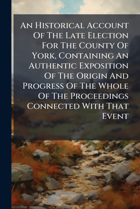 An Historical Account Of The Late Election For The County Of York, Containing An Authentic Exposition Of The Origin And Progress Of The Whole Of The Proceedings Connected With That Event