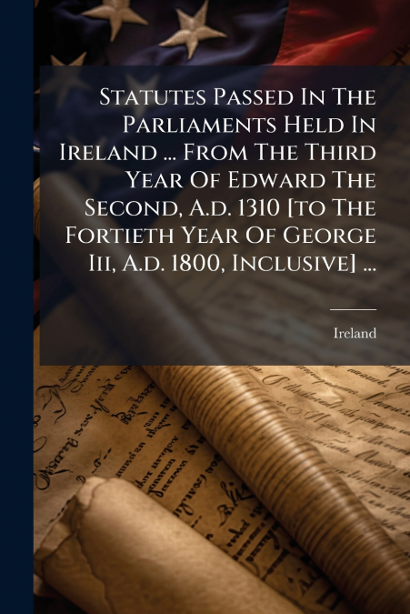 Statutes Passed In The Parliaments Held In Ireland ... From The Third Year Of Edward The Second, A.d. 1310 [to The Fortieth Year Of George Iii, A.d. 1800, Inclusive] ...