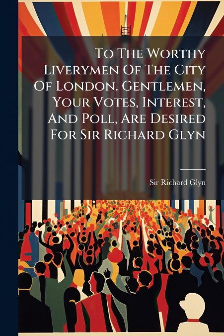 To The Worthy Liverymen Of The City Of London. Gentlemen, Your Votes, Interest, And Poll, Are Desired For Sir Richard Glyn