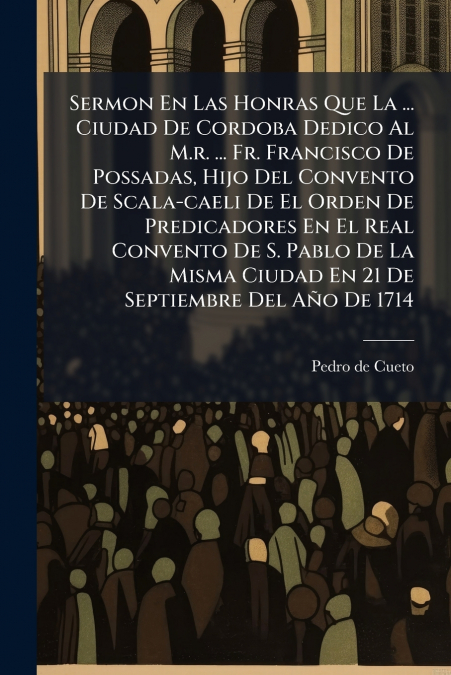 Sermon En Las Honras Que La ... Ciudad De Cordoba Dedico Al M.r. ... Fr. Francisco De Possadas, Hijo Del Convento De Scala-caeli De El Orden De Predicadores En El Real Convento De S. Pablo De La Misma