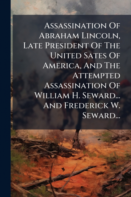Assassination Of Abraham Lincoln, Late President Of The United Sates Of America, And The Attempted Assassination Of William H. Seward... And Frederick W. Seward...