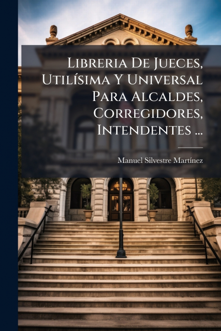 Libreria De Jueces, Utilísima Y Universal Para Alcaldes, Corregidores, Intendentes ...
