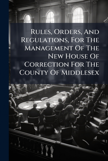 Rules, Orders, And Regulations, For The Management Of The New House Of Correction For The County Of Middlesex