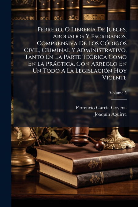 Febrero, O Librería De Jueces, Abogados Y Escribanos, Comprensiva De Los Códigos Civil, Criminal Y Administrativo, Tanto En La Parte Teórica Como En La Práctica, Con Arreglo En Un Todo A La Legislació