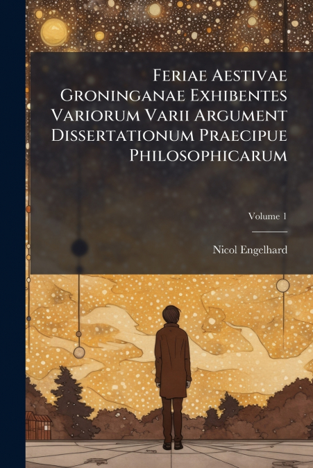 Feriae Aestivae Groninganae Exhibentes Variorum Varii Argument Dissertationum Praecipue Philosophicarum; Volume 1