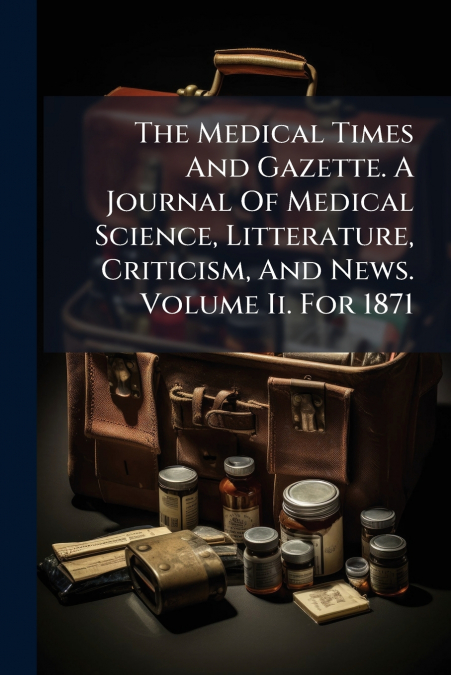 The Medical Times And Gazette. A Journal Of Medical Science, Litterature, Criticism, And News. Volume Ii. For 1871