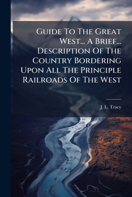 Guide To The Great West... A Brief... Description Of The Country Bordering Upon All The Principle Railroads Of The West