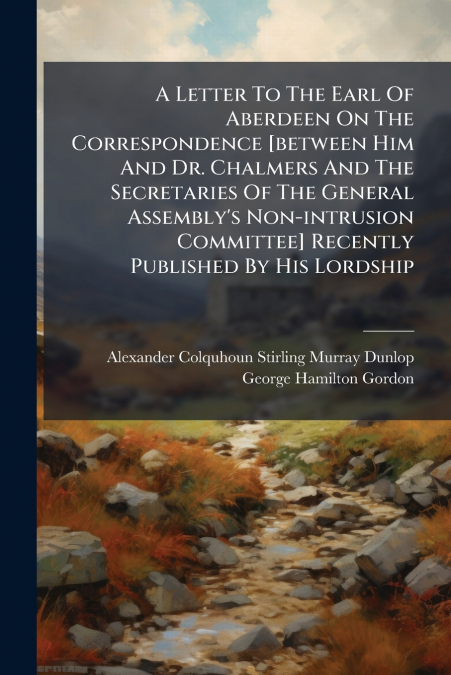 A Letter To The Earl Of Aberdeen On The Correspondence [between Him And Dr. Chalmers And The Secretaries Of The General Assembly’s Non-intrusion Committee] Recently Published By His Lordship