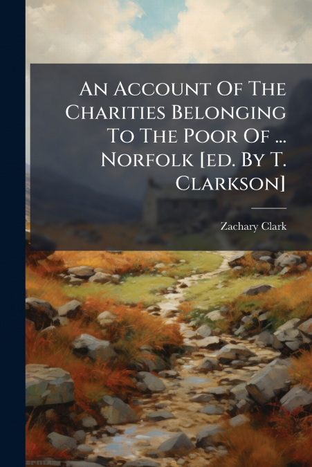 An Account Of The Charities Belonging To The Poor Of ... Norfolk [ed. By T. Clarkson]