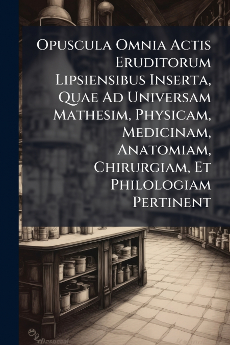 Opuscula Omnia Actis Eruditorum Lipsiensibus Inserta, Quae Ad Universam Mathesim, Physicam, Medicinam, Anatomiam, Chirurgiam, Et Philologiam Pertinent