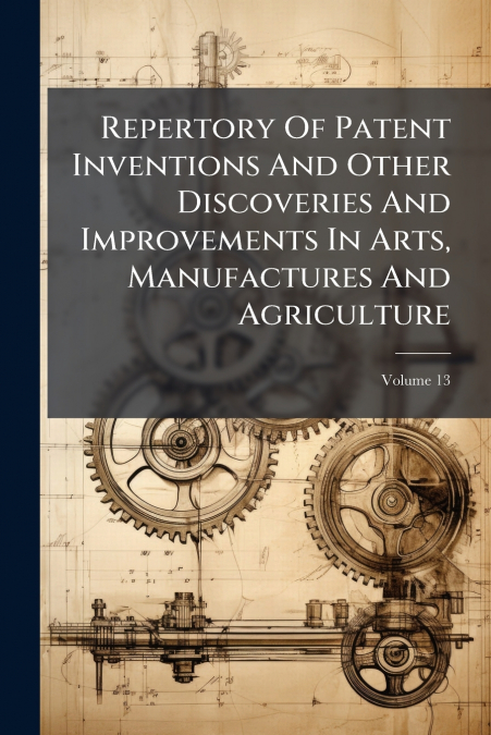Repertory Of Patent Inventions And Other Discoveries And Improvements In Arts, Manufactures And Agriculture; Volume 13