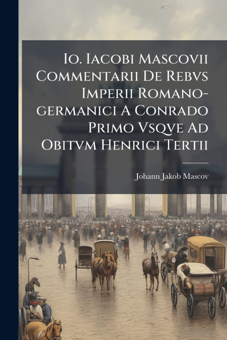 Io. Iacobi Mascovii Commentarii De Rebvs Imperii Romano-germanici A Conrado Primo Vsqve Ad Obitvm Henrici Tertii