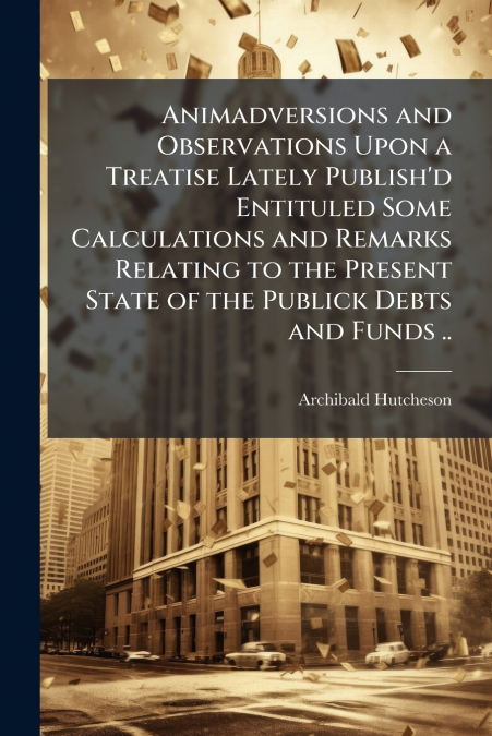 Animadversions and Observations Upon a Treatise Lately Publish’d Entituled Some Calculations and Remarks Relating to the Present State of the Publick Debts and Funds ..