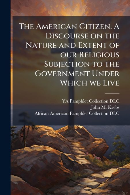 The American Citizen. A Discourse on the Nature and Extent of our Religious Subjection to the Government Under Which we Live