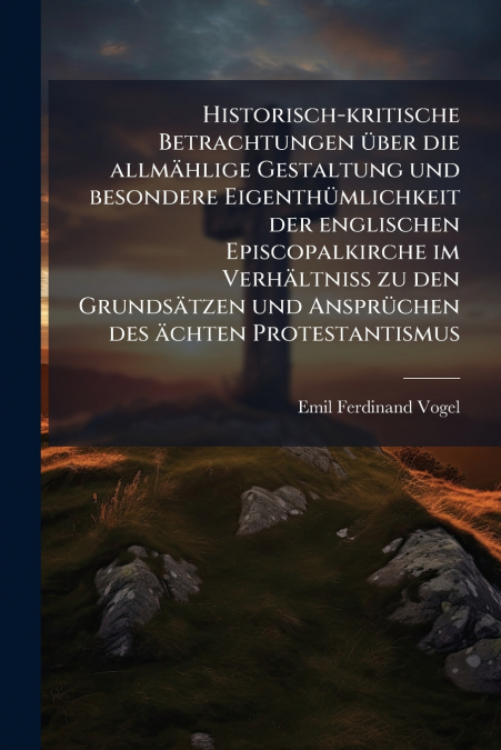 Historisch-kritische Betrachtungen über die allmählige Gestaltung und besondere Eigenthümlichkeit der englischen Episcopalkirche im Verhältniss zu den Grundsätzen und Ansprüchen des ächten Protestanti