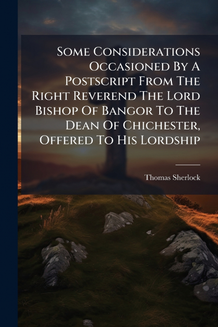 Some Considerations Occasioned By A Postscript From The Right Reverend The Lord Bishop Of Bangor To The Dean Of Chichester, Offered To His Lordship