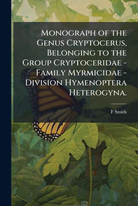 Monograph of the Genus Cryptocerus, Belonging to the Group Cryptoceridae - Family Myrmicidae - Division Hymenoptera Heterogyna.
